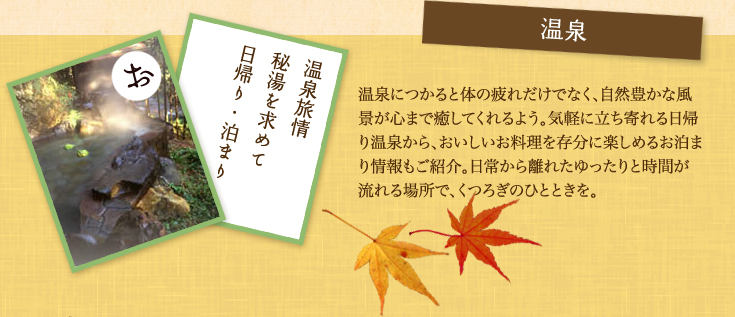 温泉 温泉につかると体の疲れだけでなく、自然豊かな風景が心まで癒してくれるよう。気軽に立ち寄れる日帰り温泉から、おいしいお料理を存分に楽しめるお泊まり情報もご紹介。日常から離れたゆったりと時間が流れる場所で、くつろぎのひとときを。